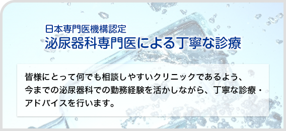 日本泌尿器科学会 泌尿器科専門医による丁寧な診療:皆様にとって何でも相談しやすいクリニックであるよう、今までの泌尿器科での勤務経験を活かしながら、丁寧な診療・アドバイスを行います。