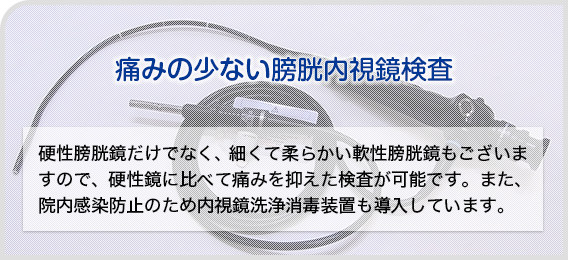 痛みの少ない膀胱内視鏡検査:硬性膀胱鏡だけでなく、細くて柔らかい軟性膀胱鏡もございますので、硬性鏡に比べて痛みを抑えた検査が可能です。また、院内感染防止のため内視鏡洗浄消毒装置も導入しています。