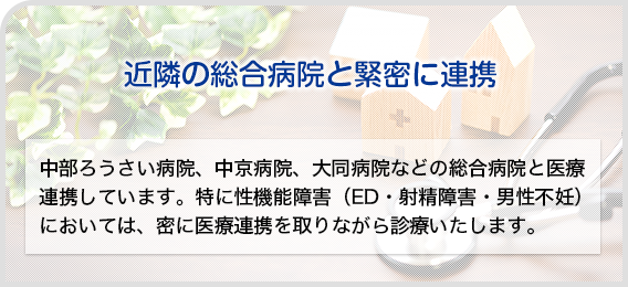 近隣の総合病院とも緊密に連携:中部ろうさい病院、中京病院、大同病院などの総合病院と医療連携しています。特に性機能障害 (ED・射精障害・男性不妊)においては、密に医療連携を取りながら診療いたします。